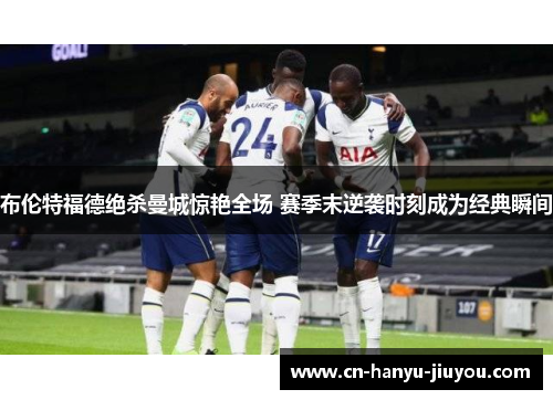 布伦特福德绝杀曼城惊艳全场 赛季末逆袭时刻成为经典瞬间 布伦特福德绝杀曼城惊艳全场 赛季末逆袭时刻成为经典瞬间