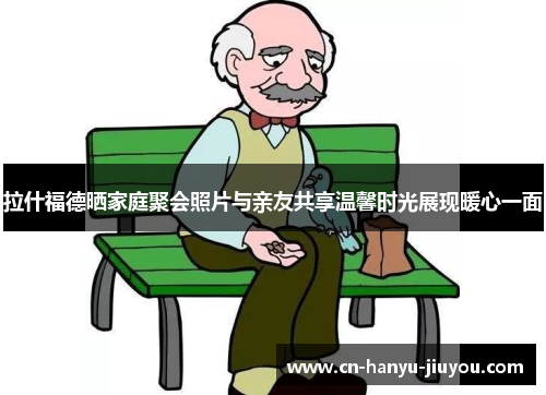 拉什福德晒家庭聚会照片与亲友共享温馨时光展现暖心一面