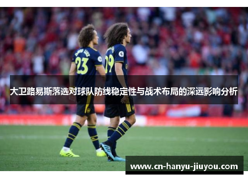 大卫路易斯落选对球队防线稳定性与战术布局的深远影响分析 大卫路易斯落选对球队防线稳定性与战术布局的深远影响分析