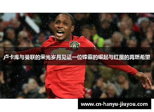 卢卡库与曼联的荣光岁月见证一位锋霸的崛起与红魔的再燃希望