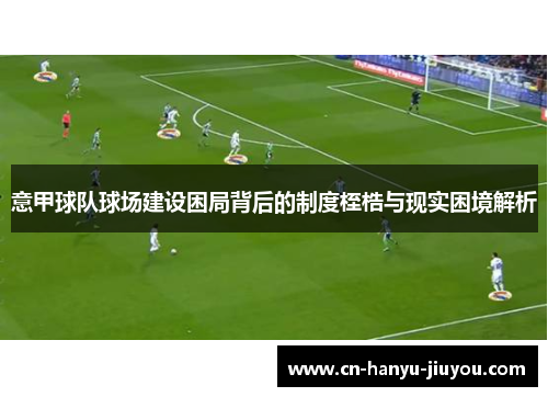 意甲球队球场建设困局背后的制度桎梏与现实困境解析 意甲球队球场建设困局背后的制度桎梏与现实困境解析