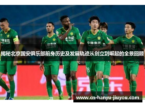 揭秘北京国安俱乐部前身历史及发展轨迹从创立到崛起的全景回顾