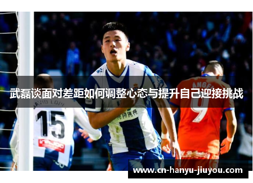 武磊谈面对差距如何调整心态与提升自己迎接挑战