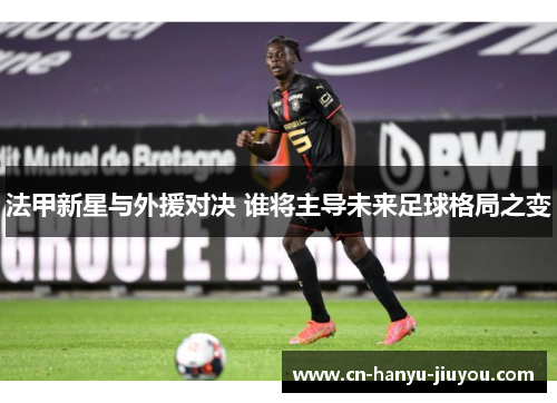 法甲新星与外援对决 谁将主导未来足球格局之变