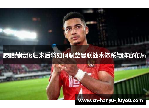 滕哈赫度假归来后将如何调整曼联战术体系与阵容布局