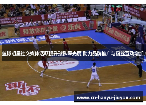 篮球明星社交媒体活跃提升球队曝光度 助力品牌推广与粉丝互动增加