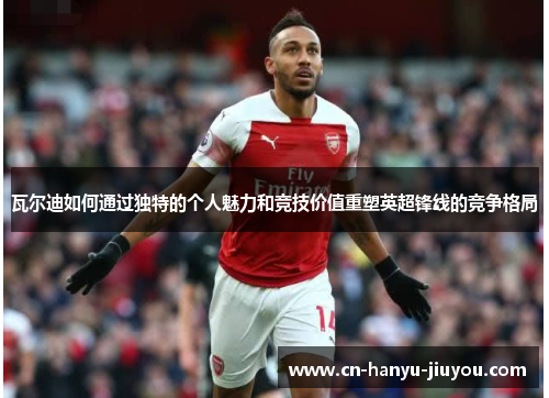 瓦尔迪如何通过独特的个人魅力和竞技价值重塑英超锋线的竞争格局