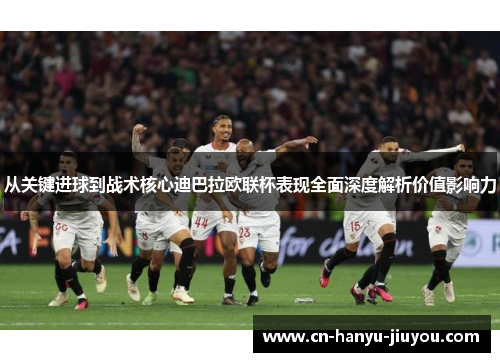 从关键进球到战术核心迪巴拉欧联杯表现全面深度解析价值影响力