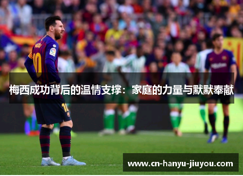 梅西成功背后的温情支撑：家庭的力量与默默奉献