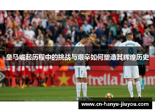 皇马崛起历程中的挑战与艰辛如何塑造其辉煌历史 皇马崛起历程中的挑战与艰辛如何塑造其辉煌历史