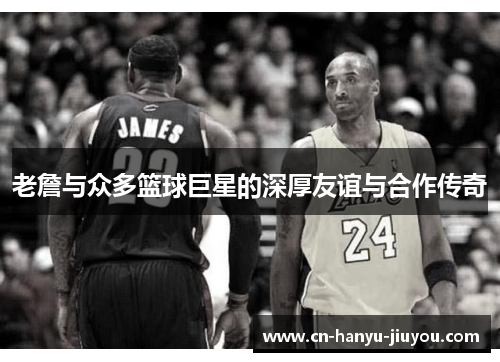 老詹与众多篮球巨星的深厚友谊与合作传奇
