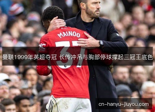 曼联1999年英超夺冠 长传冲吊与胸部停球撑起三冠王底色
